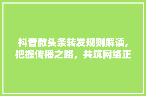 抖音微头条转发规则解读,把握传播之路，共筑网络正能量