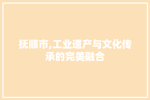 抚顺市,工业遗产与文化传承的完美融合