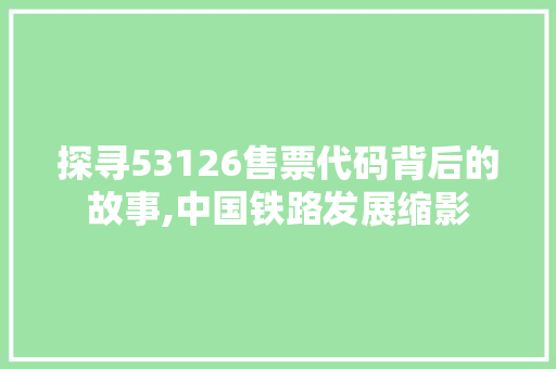 探寻53126售票代码背后的故事,中国铁路发展缩影