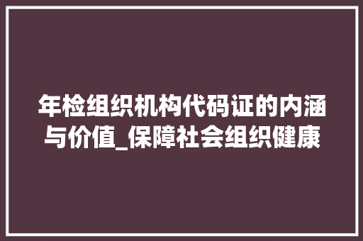 年检组织机构代码证的内涵与价值_保障社会组织健康发展的重要基石