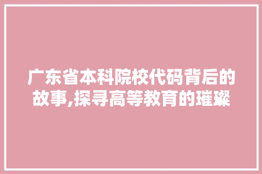 广东省本科院校代码背后的故事,探寻高等教育的璀璨明珠