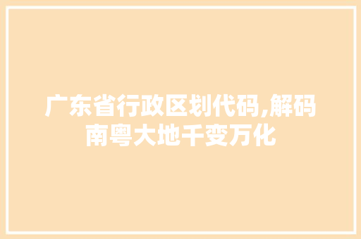 广东省行政区划代码,解码南粤大地千变万化