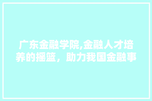 广东金融学院,金融人才培养的摇篮，助力我国金融事业发展