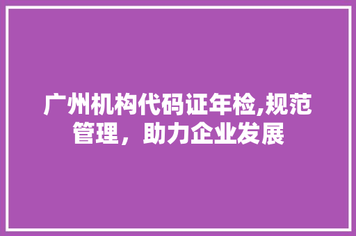 广州机构代码证年检,规范管理，助力企业发展