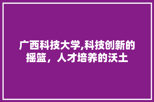 广西科技大学,科技创新的摇篮，人才培养的沃土