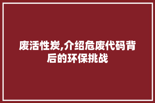 废活性炭,介绍危废代码背后的环保挑战