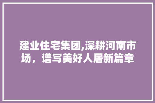 建业住宅集团,深耕河南市场，谱写美好人居新篇章