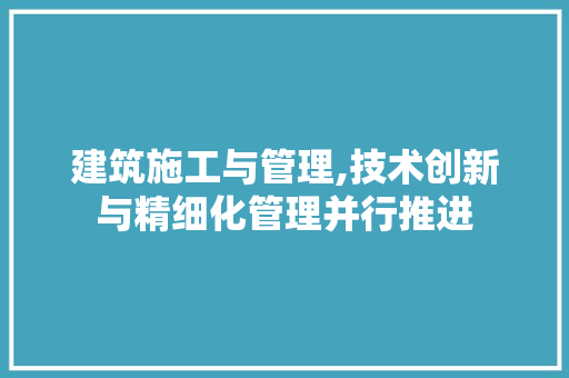 建筑施工与管理,技术创新与精细化管理并行推进