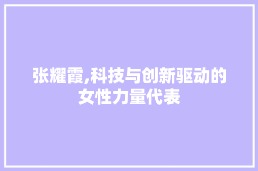 张耀霞,科技与创新驱动的女性力量代表