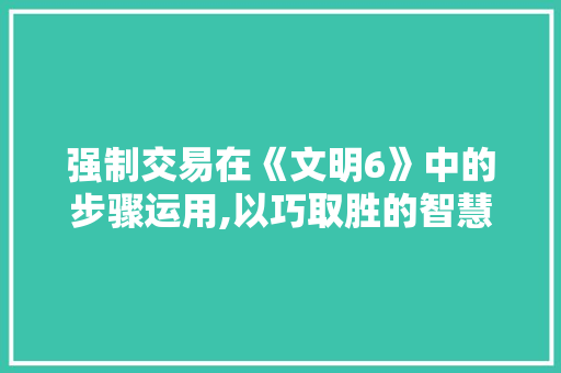 强制交易在《文明6》中的步骤运用,以巧取胜的智慧博弈