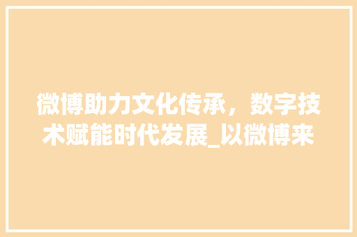 微博助力文化传承，数字技术赋能时代发展_以微博来源自定义代码为例