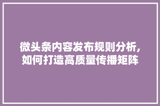 微头条内容发布规则分析,如何打造高质量传播矩阵