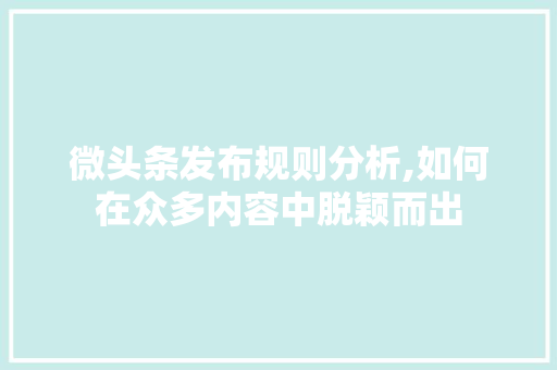 微头条发布规则分析,如何在众多内容中脱颖而出