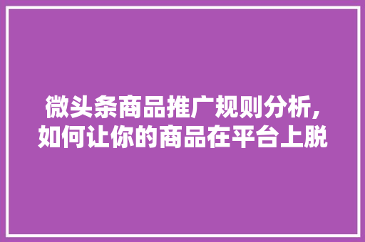 微头条商品推广规则分析,如何让你的商品在平台上脱颖而出