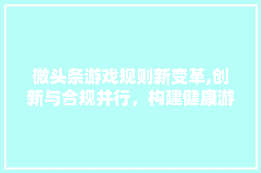 微头条游戏规则新变革,创新与合规并行，构建健康游戏生态圈