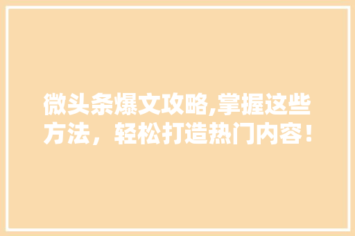 微头条爆文攻略,掌握这些方法，轻松打造热门内容！