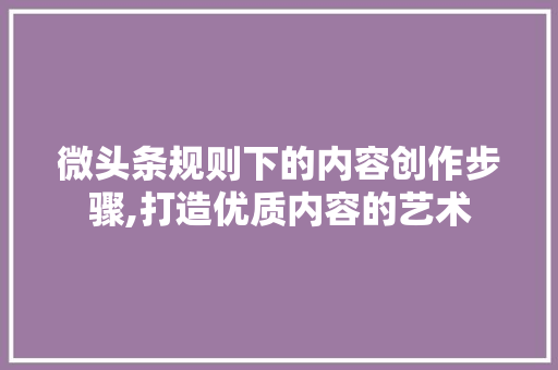 微头条规则下的内容创作步骤,打造优质内容的艺术