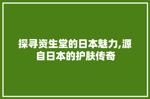 探寻资生堂的日本魅力,源自日本的护肤传奇