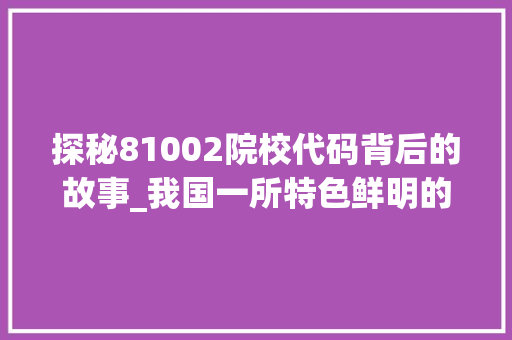 探秘81002院校代码背后的故事_我国一所特色鲜明的学府