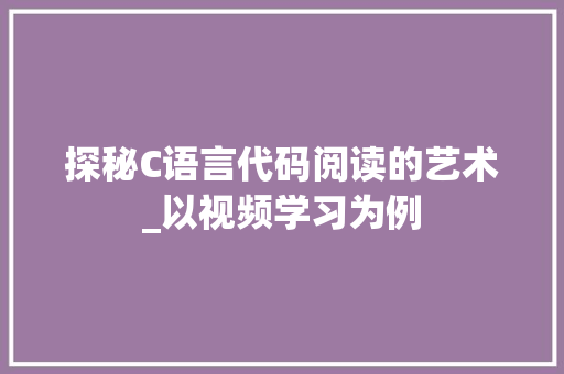 探秘C语言代码阅读的艺术_以视频学习为例