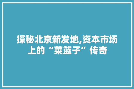 探秘北京新发地,资本市场上的“菜篮子”传奇