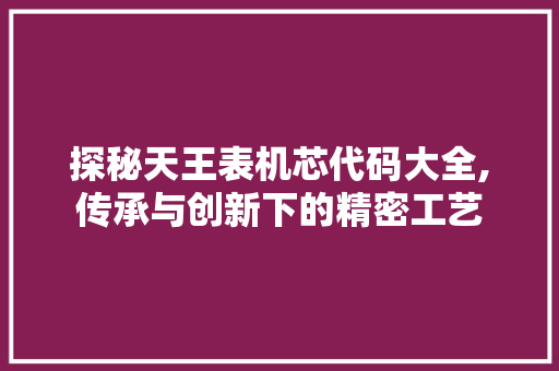 探秘天王表机芯代码大全,传承与创新下的精密工艺