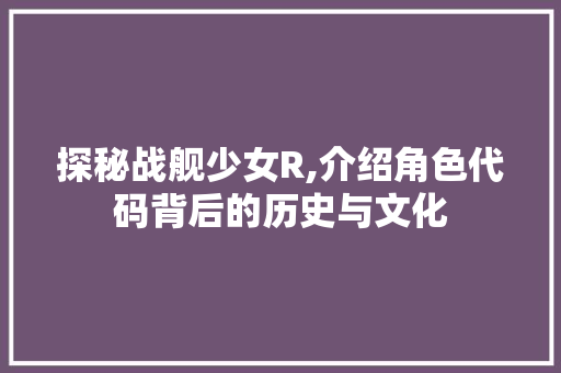 探秘战舰少女R,介绍角色代码背后的历史与文化