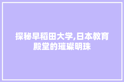 探秘早稻田大学,日本教育殿堂的璀璨明珠