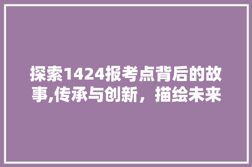 探索1424报考点背后的故事,传承与创新，描绘未来教育的蓝图