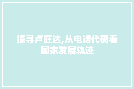 探寻卢旺达,从电话代码看国家发展轨迹