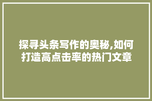 探寻头条写作的奥秘,如何打造高点击率的热门文章