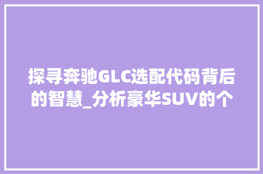 探寻奔驰GLC选配代码背后的智慧_分析豪华SUV的个性化之旅