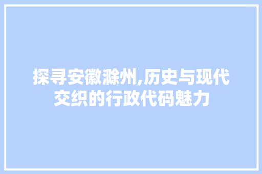 探寻安徽滁州,历史与现代交织的行政代码魅力