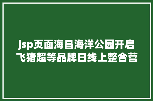 jsp页面海昌海洋公园开启飞猪超等品牌日线上整合营销再进级520