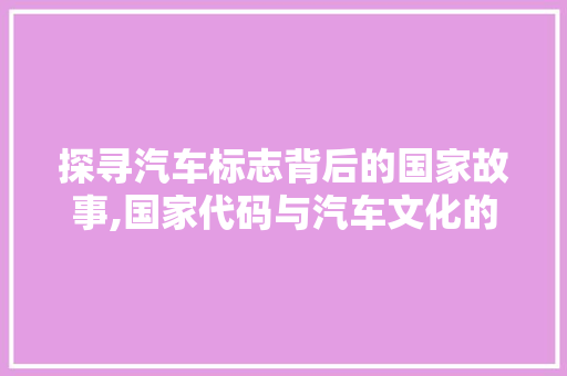 探寻汽车标志背后的国家故事,国家代码与汽车文化的交融