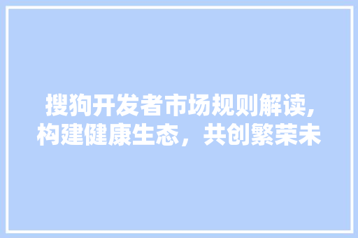 搜狗开发者市场规则解读,构建健康生态，共创繁荣未来