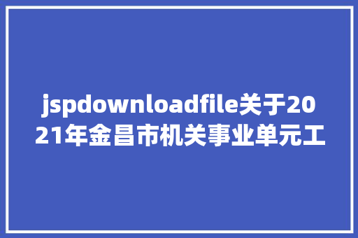 jspdownloadfile关于2021年金昌市机关事业单元工勤技巧岗亭技巧品级职务考察综合成就的公示