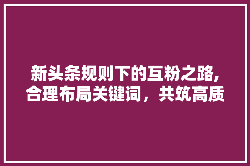 新头条规则下的互粉之路,合理布局关键词，共筑高质量内容生态