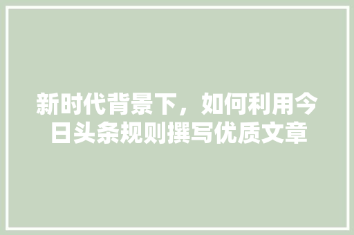 新时代背景下，如何利用今日头条规则撰写优质文章