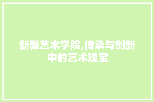 新疆艺术学院,传承与创新中的艺术瑰宝