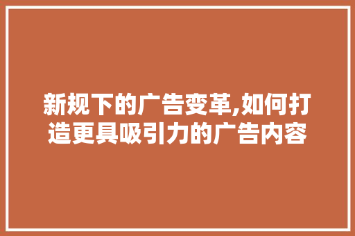 新规下的广告变革,如何打造更具吸引力的广告内容