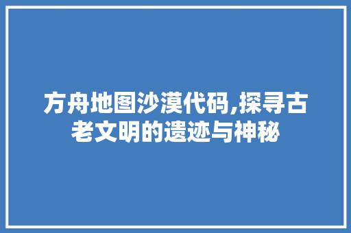 方舟地图沙漠代码,探寻古老文明的遗迹与神秘