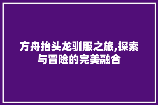 方舟抬头龙驯服之旅,探索与冒险的完美融合