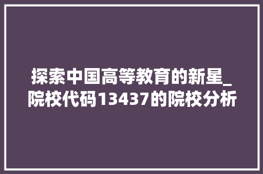 探索中国高等教育的新星_院校代码13437的院校分析