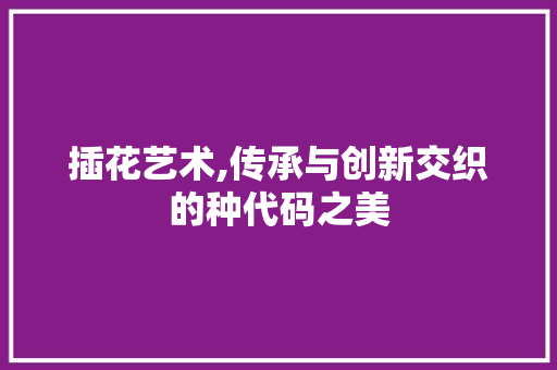 插花艺术,传承与创新交织的种代码之美