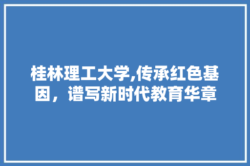 桂林理工大学,传承红色基因，谱写新时代教育华章