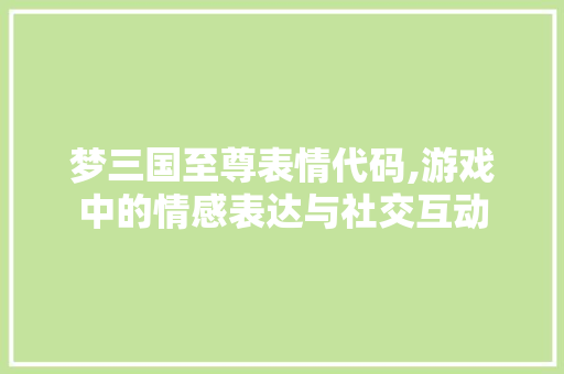 梦三国至尊表情代码,游戏中的情感表达与社交互动