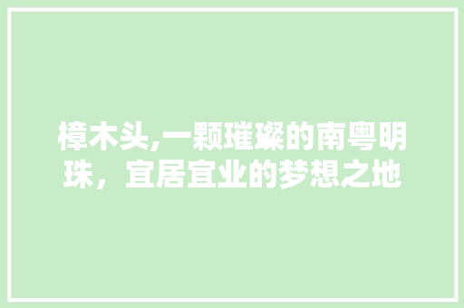 樟木头,一颗璀璨的南粤明珠，宜居宜业的梦想之地