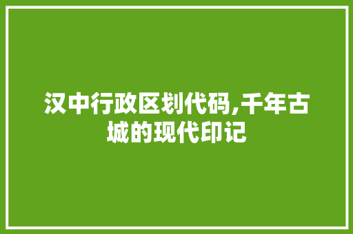 汉中行政区划代码,千年古城的现代印记