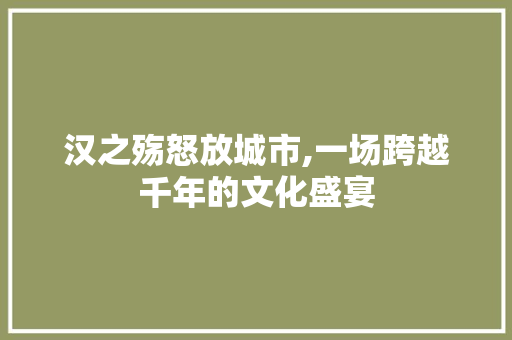 汉之殇怒放城市,一场跨越千年的文化盛宴